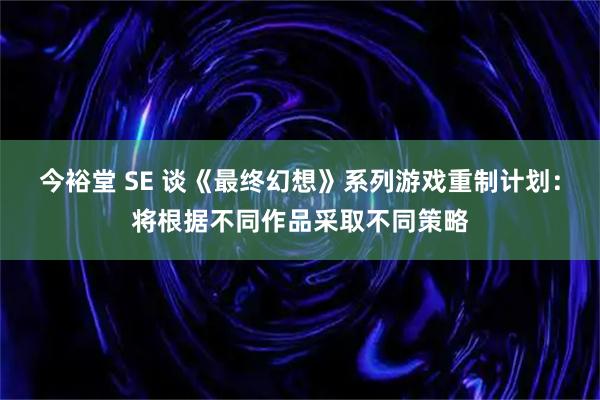 今裕堂 SE 谈《最终幻想》系列游戏重制计划：将根据不同作品采取不同策略