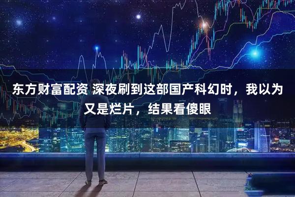 东方财富配资 深夜刷到这部国产科幻时，我以为又是烂片，结果看傻眼
