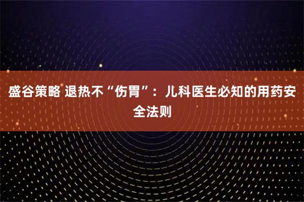 盛谷策略 退热不“伤胃”：儿科医生必知的用药安全法则