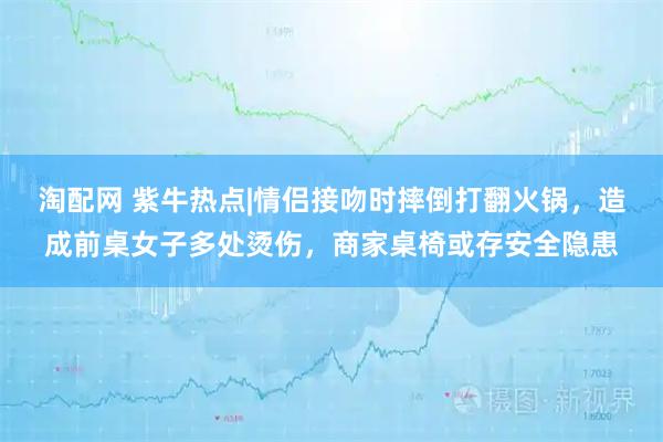 淘配网 紫牛热点|情侣接吻时摔倒打翻火锅，造成前桌女子多处烫伤，商家桌椅或存安全隐患