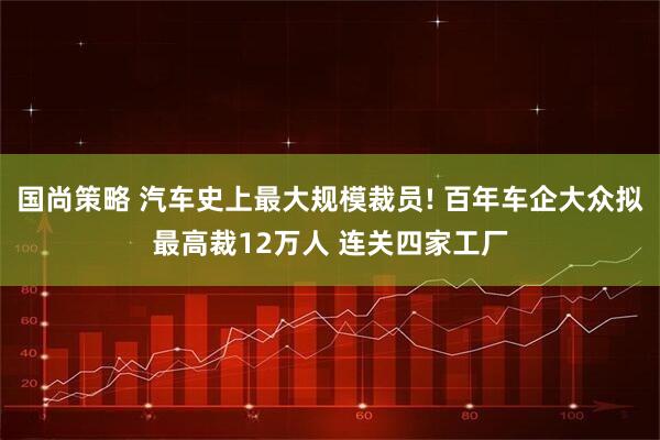 国尚策略 汽车史上最大规模裁员! 百年车企大众拟最高裁12万人 连关四家工厂