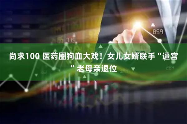 尚求100 医药圈狗血大戏！女儿女婿联手“逼宫”老母亲退位