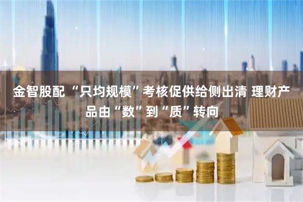 金智股配 “只均规模”考核促供给侧出清 理财产品由“数”到“质”转向