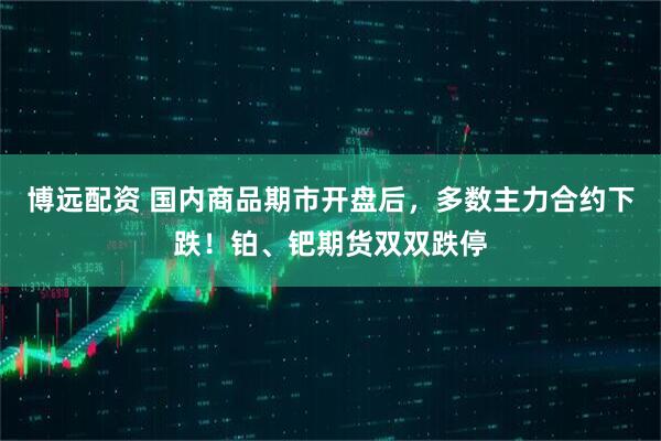 博远配资 国内商品期市开盘后，多数主力合约下跌！铂、钯期货双双跌停