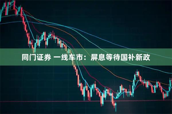 同门证券 一线车市：屏息等待国补新政