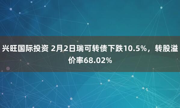 兴旺国际投资 2月2日瑞可转债下跌10.5%，转股溢价率68.02%