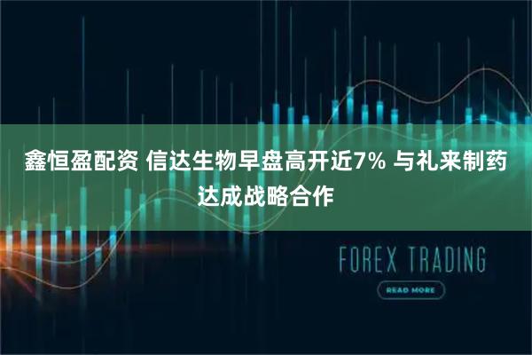 鑫恒盈配资 信达生物早盘高开近7% 与礼来制药达成战略合作