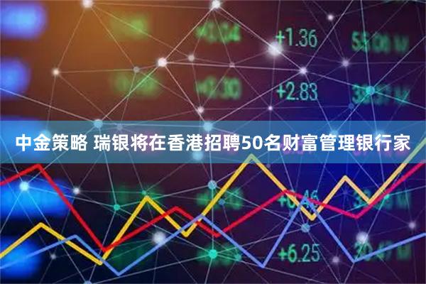 中金策略 瑞银将在香港招聘50名财富管理银行家