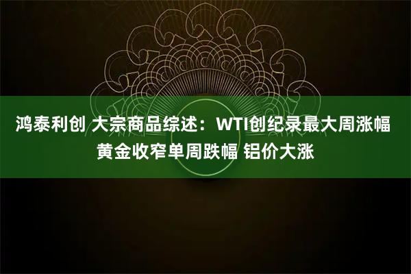 鸿泰利创 大宗商品综述：WTI创纪录最大周涨幅 黄金收窄单周跌幅 铝价大涨