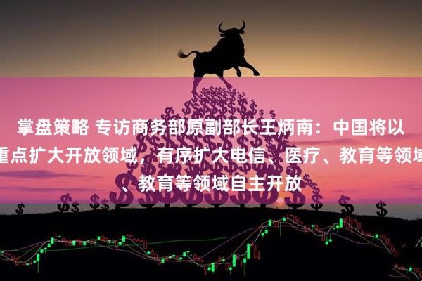 掌盘策略 专访商务部原副部长王炳南：中国将以服务业为重点扩大开放领域，有序扩大电信、医疗、教育等领域自主开放