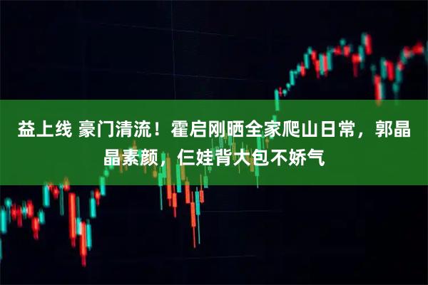 益上线 豪门清流！霍启刚晒全家爬山日常，郭晶晶素颜，仨娃背大包不娇气