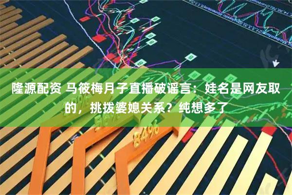 隆源配资 马筱梅月子直播破谣言：娃名是网友取的，挑拨婆媳关系？纯想多了