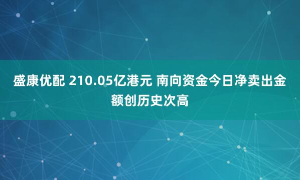 盛康优配 210.05亿港元 南向资金今日净卖出金额创历史次高
