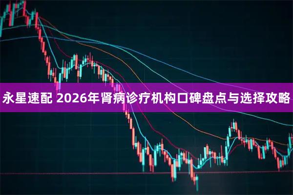 永星速配 2026年肾病诊疗机构口碑盘点与选择攻略