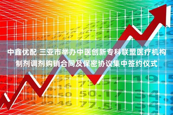 中鑫优配 三亚市举办中医创新专科联盟医疗机构制剂调剂购销合同及保密协议集中签约仪式