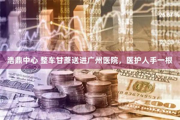 浩鼎中心 整车甘蔗送进广州医院，医护人手一根