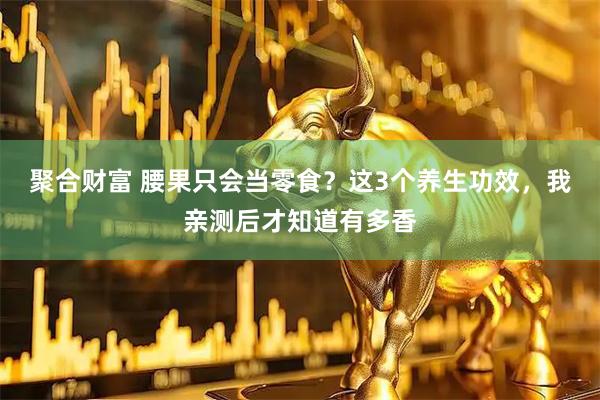 聚合财富 腰果只会当零食？这3个养生功效，我亲测后才知道有多香