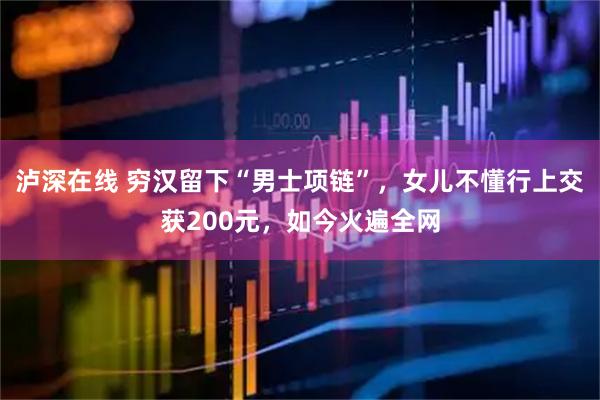 泸深在线 穷汉留下“男士项链”，女儿不懂行上交获200元，如今火遍全网