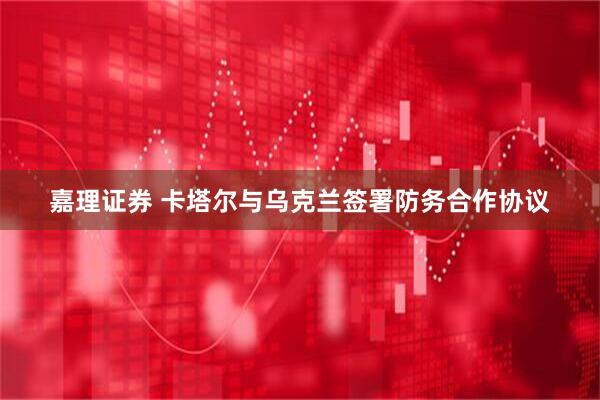 嘉理证券 卡塔尔与乌克兰签署防务合作协议