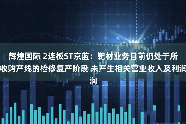 辉煌国际 2连板ST京蓝：靶材业务目前仍处于所收购产线的检修复产阶段 未产生相关营业收入及利润