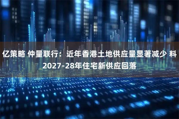 亿策略 仲量联行：近年香港土地供应量显著减少 料2027-28年住宅新供应回落