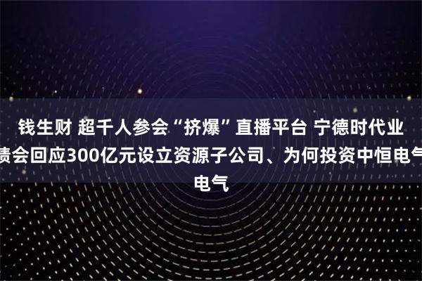 钱生财 超千人参会“挤爆”直播平台 宁德时代业绩会回应300亿元设立资源子公司、为何投资中恒电气