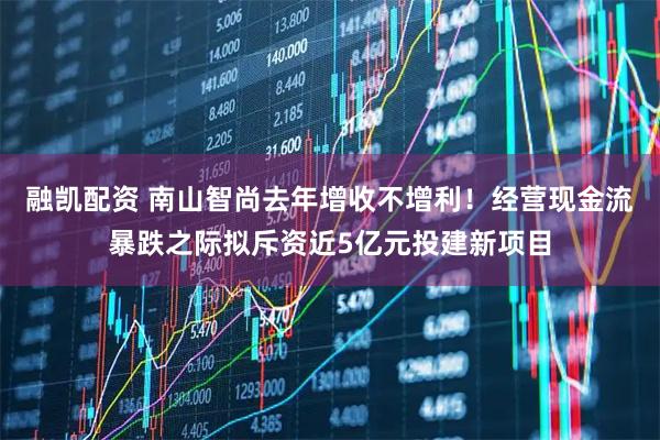 融凯配资 南山智尚去年增收不增利！经营现金流暴跌之际拟斥资近5亿元投建新项目