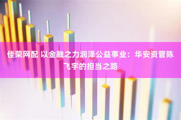 佳荣网配 以金融之力润泽公益事业：华安资管陈飞宇的担当之路