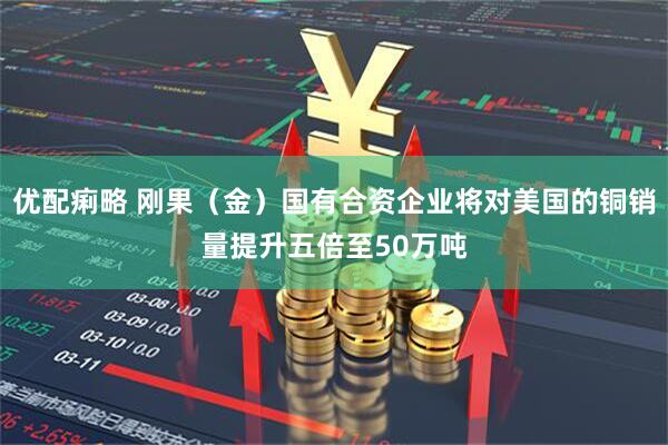优配痢略 刚果（金）国有合资企业将对美国的铜销量提升五倍至50万吨