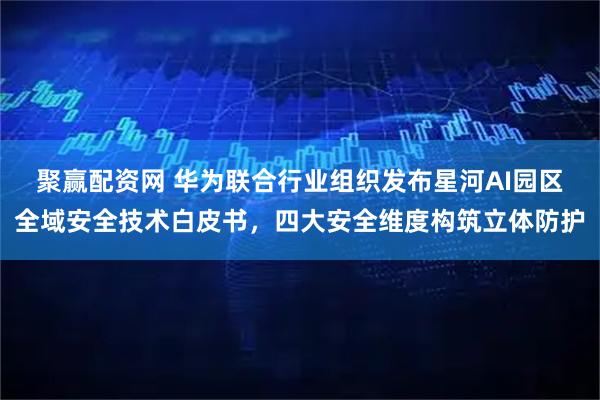 聚赢配资网 华为联合行业组织发布星河AI园区全域安全技术白皮书，四大安全维度构筑立体防护