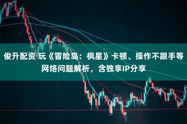 俊升配资 玩《冒险岛：枫星》卡顿、操作不跟手等网络问题解析，含独享IP分享