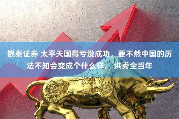 银泰证券 太平天国得亏没成功，要不然中国的历法不知会变成个什么样。 洪秀全当年