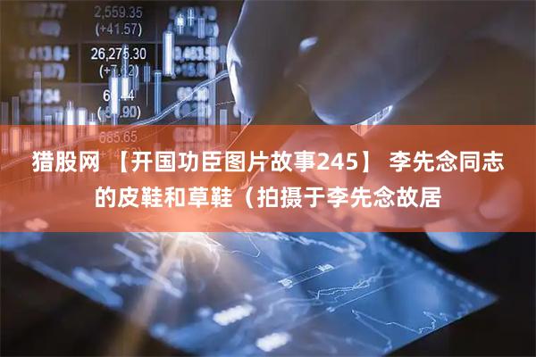猎股网 【开国功臣图片故事245】 李先念同志的皮鞋和草鞋（拍摄于李先念故居
