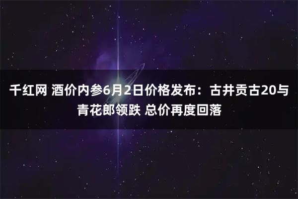 千红网 酒价内参6月2日价格发布：古井贡古20与青花郎领跌 总价再度回落