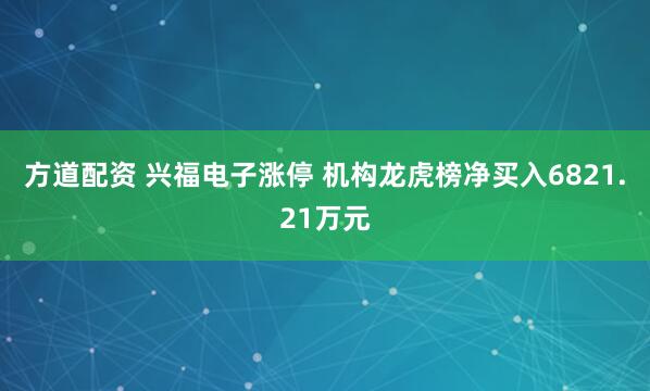 方道配资 兴福电子涨停 机构龙虎榜净买入6821.21万元