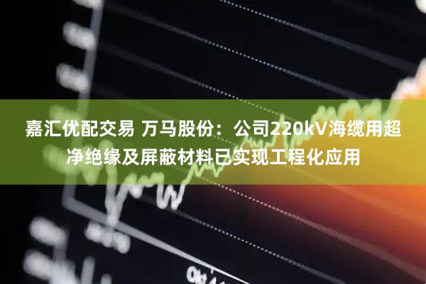 嘉汇优配交易 万马股份：公司220kV海缆用超净绝缘及屏蔽材料已实现工程化应用