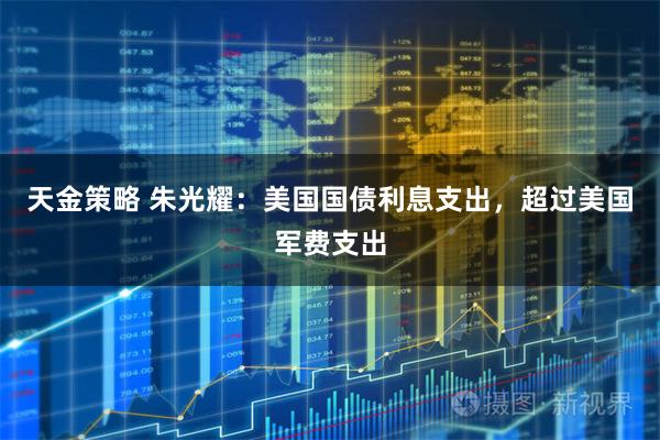天金策略 朱光耀:美国国债利息支出,超过美国军费支出