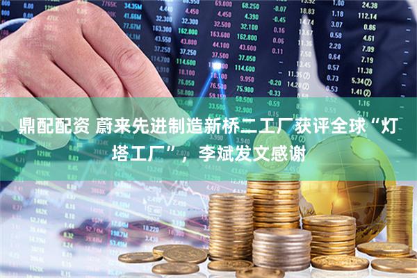 鼎配配资 蔚来先进制造新桥二工厂获评全球“灯塔工厂”，李斌发文感谢