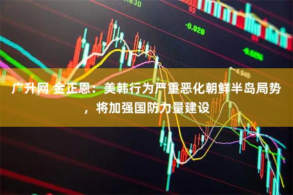 广升网 金正恩：美韩行为严重恶化朝鲜半岛局势，将加强国防力量建设