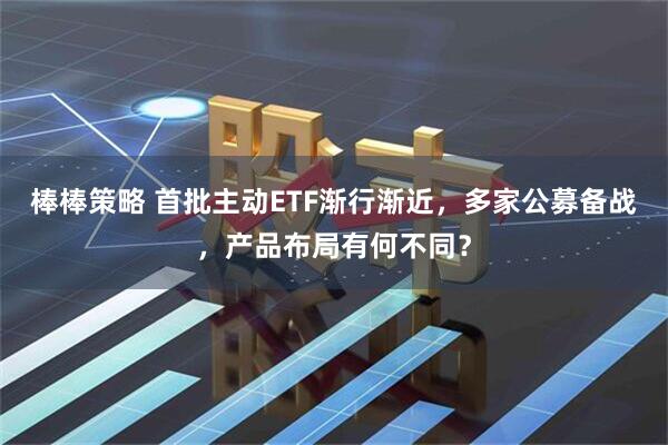 棒棒策略 首批主动ETF渐行渐近，多家公募备战，产品布局有何不同？