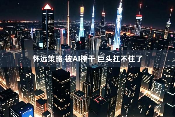 怀远策略 被AI榨干 巨头扛不住了
