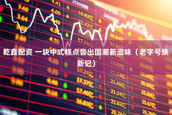 乾鑫配资 一块中式糕点尝出国潮新滋味（老字号焕新记）