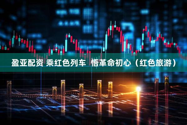 盈亚配资 乘红色列车  悟革命初心（红色旅游）