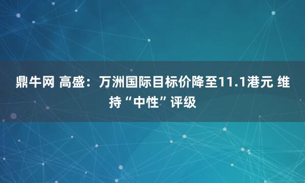 鼎牛网 高盛：万洲国际目标价降至11.1港元 维持“中性”评级