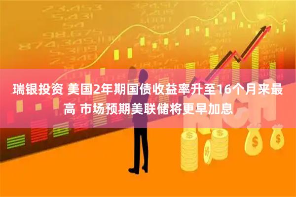 瑞银投资 美国2年期国债收益率升至16个月来最高 市场预期美联储将更早加息