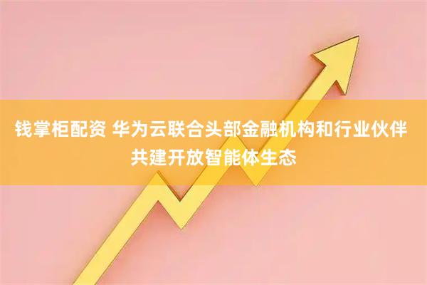 钱掌柜配资 华为云联合头部金融机构和行业伙伴 共建开放智能体生态