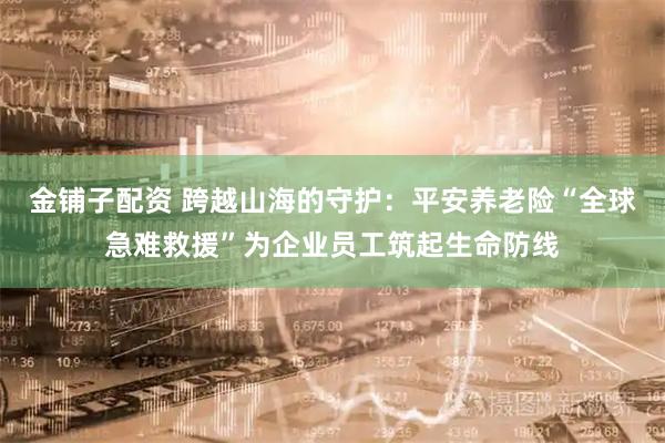 金铺子配资 跨越山海的守护：平安养老险“全球急难救援”为企业员工筑起生命防线