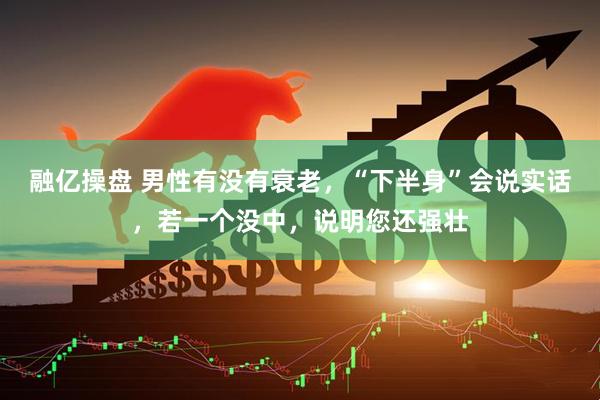 融亿操盘 男性有没有衰老,“下半身”会说实话,若一个没中,说明您还强壮
