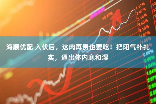 海顺优配 入伏后，这肉再贵也要吃！把阳气补扎实，逼出体内寒和湿