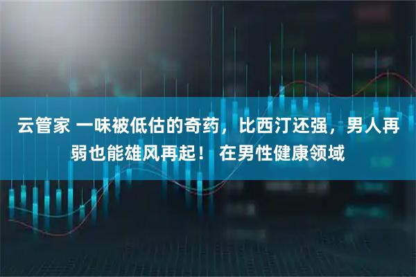 云管家 一味被低估的奇药,比西汀还强,男人再弱也能雄风再起! 在男性健康领域
